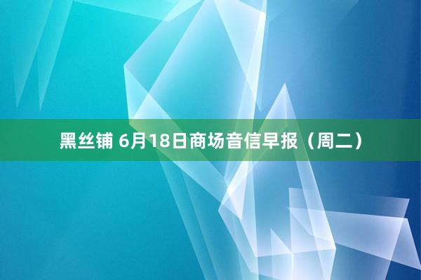 黑丝铺 6月18日商场音信早报（周二）