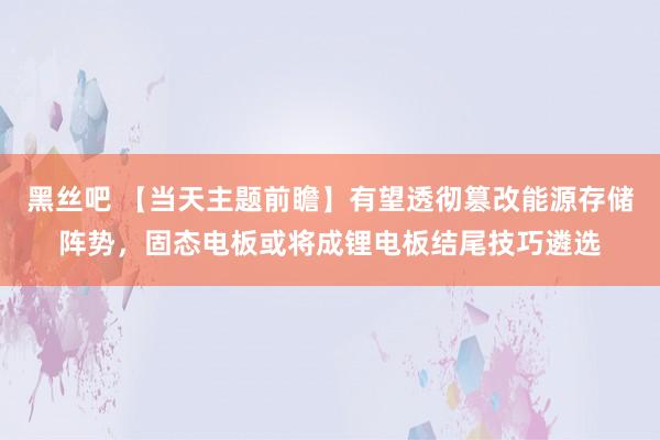 黑丝吧 【当天主题前瞻】有望透彻篡改能源存储阵势，固态电板或将成锂电板结尾技巧遴选