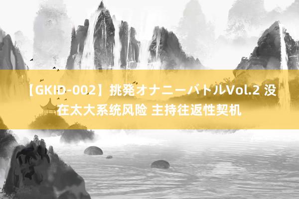 【GKID-002】挑発オナニーバトルVol.2 没在太大系统风险 主持往返性契机