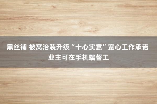 黑丝铺 被窝治装升级“十心实意”宽心工作承诺 业主可在手机端督工