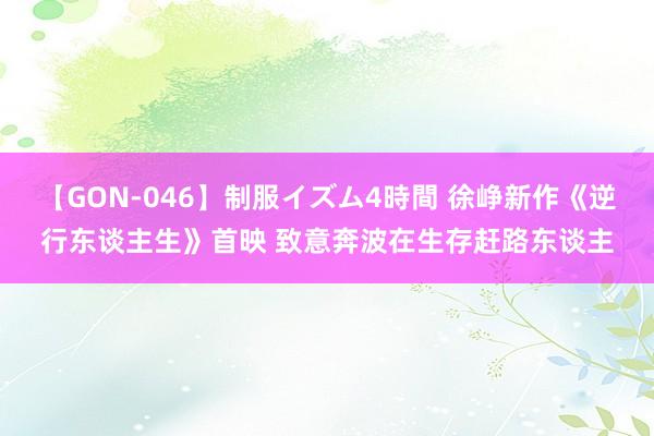 【GON-046】制服イズム4時間 徐峥新作《逆行东谈主生》首映 致意奔波在生存赶路东谈主