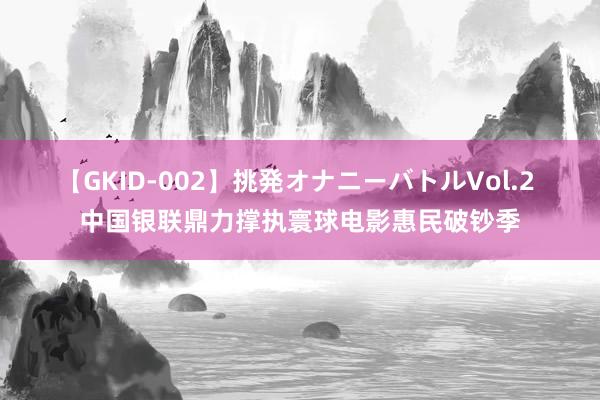 【GKID-002】挑発オナニーバトルVol.2 中国银联鼎力撑执寰球电影惠民破钞季