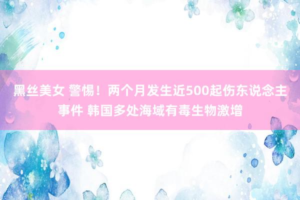 黑丝美女 警惕！两个月发生近500起伤东说念主事件 韩国多处海域有毒生物激增