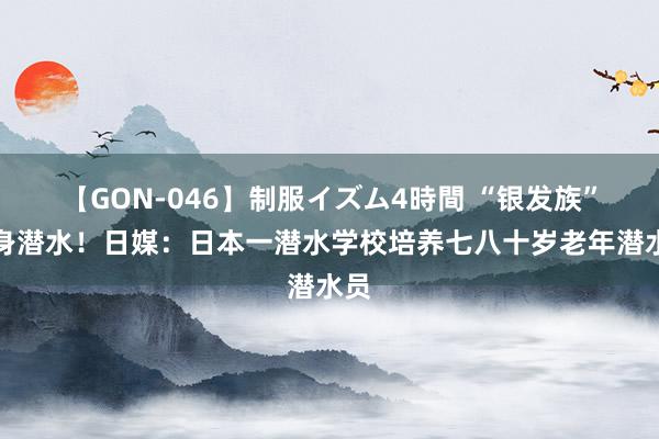 【GON-046】制服イズム4時間 “银发族”投身潜水！日媒：日本一潜水学校培养七八十岁老年潜水员