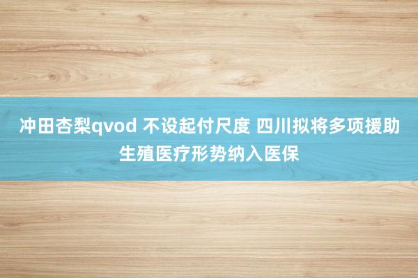 冲田杏梨qvod 不设起付尺度 四川拟将多项援助生殖医疗形势纳入医保