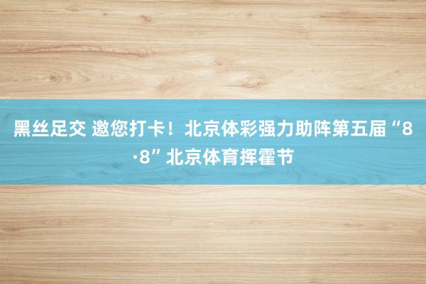 黑丝足交 邀您打卡！北京体彩强力助阵第五届“8·8”北京体育挥霍节