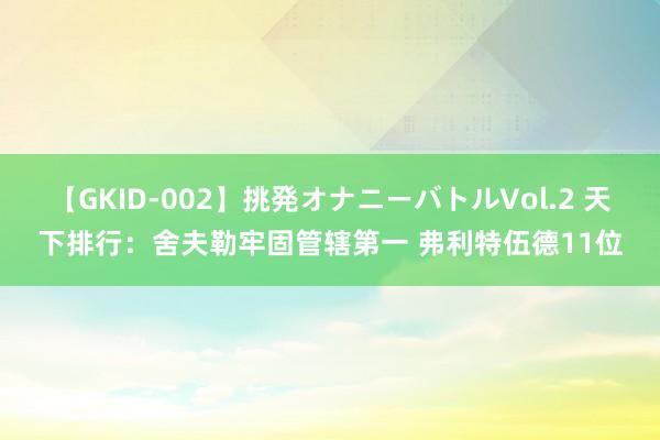 【GKID-002】挑発オナニーバトルVol.2 天下排行：舍夫勒牢固管辖第一 弗利特伍德11位