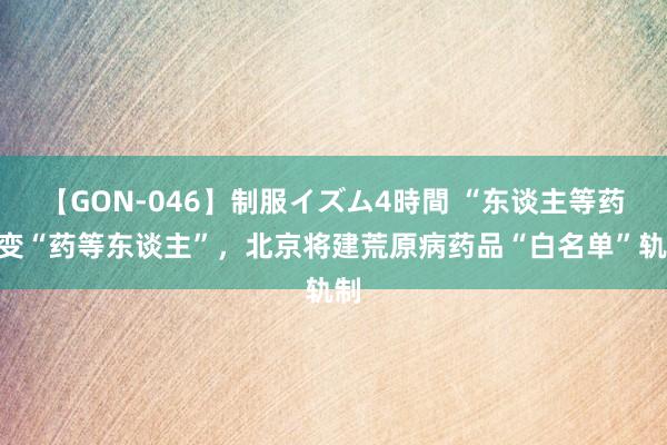 【GON-046】制服イズム4時間 “东谈主等药”变“药等东谈主”，北京将建荒原病药品“白名单”轨制