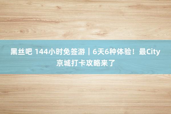 黑丝吧 144小时免签游｜6天6种体验！最City京城打卡攻略来了