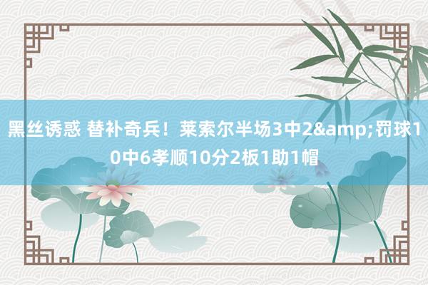 黑丝诱惑 替补奇兵！莱索尔半场3中2&罚球10中6孝顺10分2板1助1帽