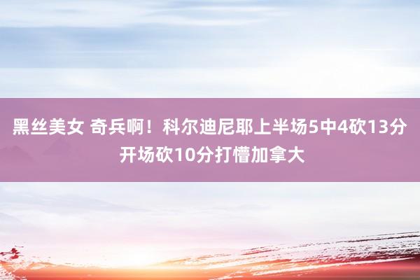 黑丝美女 奇兵啊！科尔迪尼耶上半场5中4砍13分 开场砍10分打懵加拿大