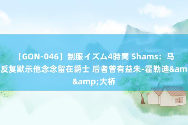 【GON-046】制服イズム4時間 Shams：马尔卡宁反复默示他念念留在爵士 后者曾有益朱-霍勒迪&大桥