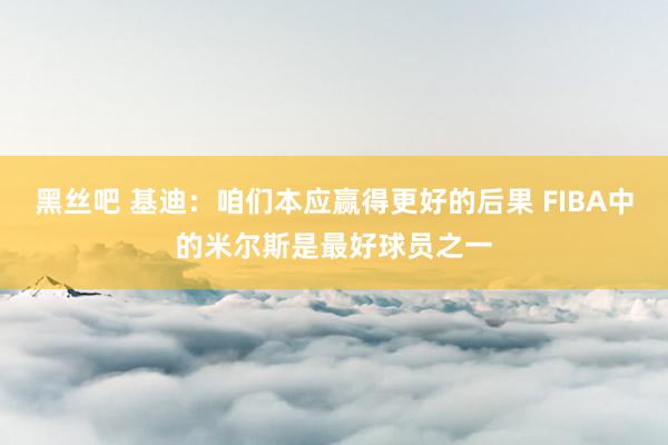 黑丝吧 基迪：咱们本应赢得更好的后果 FIBA中的米尔斯是最好球员之一