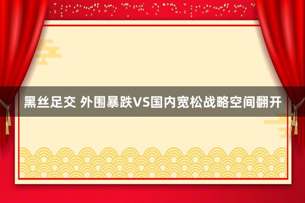 黑丝足交 外围暴跌VS国内宽松战略空间翻开