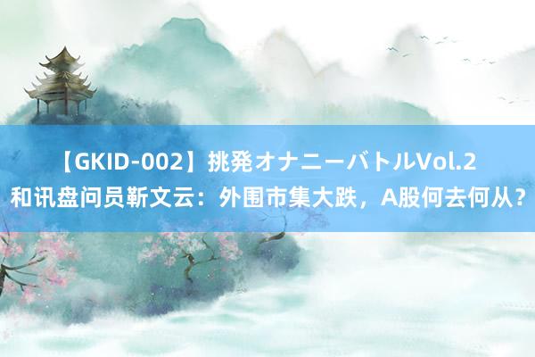 【GKID-002】挑発オナニーバトルVol.2 和讯盘问员靳文云：外围市集大跌，A股何去何从？