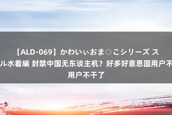 【ALD-069】かわいぃおま○こシリーズ スクール水着編 封禁中国无东谈主机？好多好意思国用户不干了