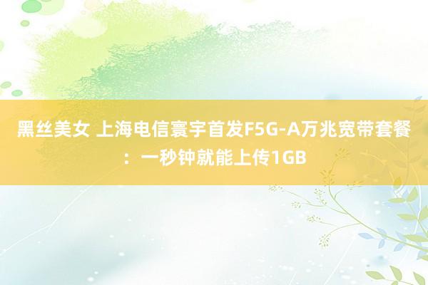 黑丝美女 上海电信寰宇首发F5G-A万兆宽带套餐：一秒钟就能上传1GB