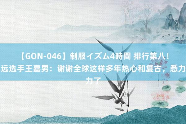 【GON-046】制服イズム4時間 排行第八！跳远选手王嘉男：谢谢全球这样多年热心和复古，悉力了