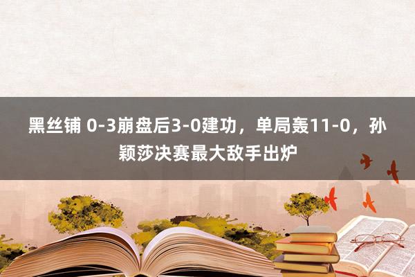 黑丝铺 0-3崩盘后3-0建功，单局轰11-0，孙颖莎决赛最大敌手出炉