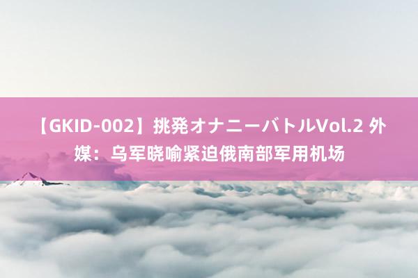 【GKID-002】挑発オナニーバトルVol.2 外媒：乌军晓喻紧迫俄南部军用机场