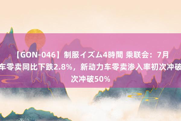 【GON-046】制服イズム4時間 乘联会：7月乘用车零卖同比下跌2.8%，新动力车零卖渗入率初次冲破50%