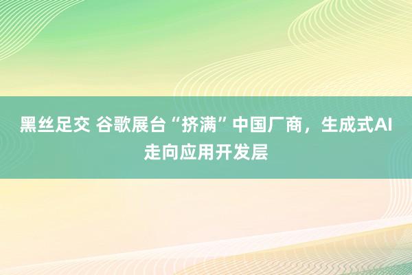 黑丝足交 谷歌展台“挤满”中国厂商，生成式AI走向应用开发层