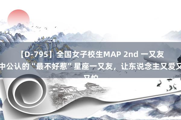 【D-795】全国女子校生MAP 2nd 一又友圈中公认的“最不好惹”星座一又友，让东说念主又爱又怕