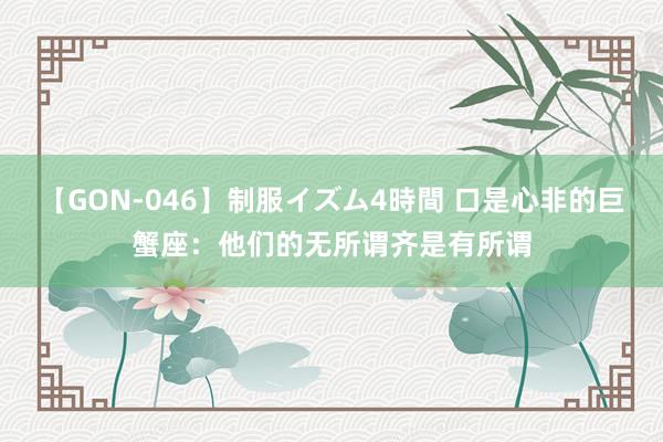 【GON-046】制服イズム4時間 口是心非的巨蟹座：他们的无所谓齐是有所谓