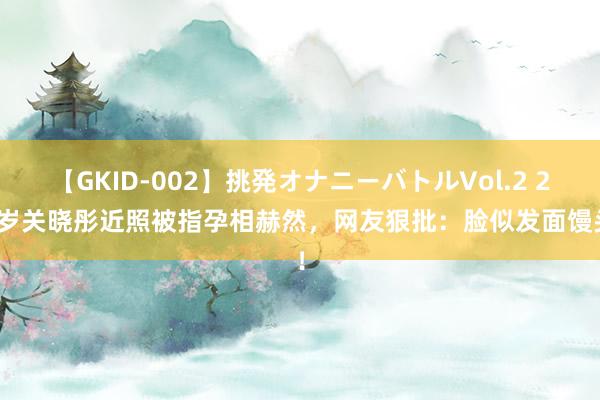 【GKID-002】挑発オナニーバトルVol.2 26 岁关晓彤近照被指孕相赫然，网友狠批：脸似发面馒头！