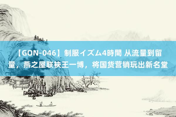 【GON-046】制服イズム4時間 从流量到留量，燕之屋联袂王一博，将国货营销玩出新名堂