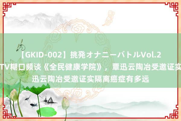 【GKID-002】挑発オナニーバトルVol.2 8月14日锁定BRTV糊口频谈《全民健康学院》，覃迅云陶冶受邀证实隔离癌症有多远