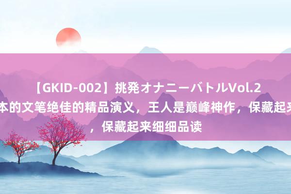 【GKID-002】挑発オナニーバトルVol.2 推选二十本的文笔绝佳的精品演义，王人是巅峰神作，保藏起来细细品读