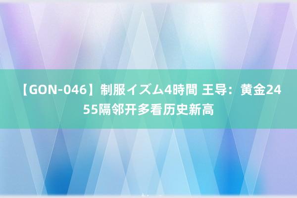 【GON-046】制服イズム4時間 王导：黄金2455隔邻开多看历史新高