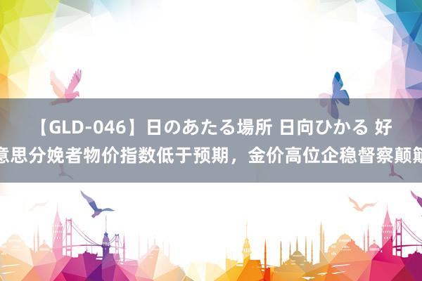 【GLD-046】日のあたる場所 日向ひかる 好意思分娩者物价指数低于预期，金价高位企稳督察颠簸