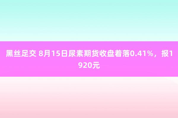 黑丝足交 8月15日尿素期货收盘着落0.41%，报1920元