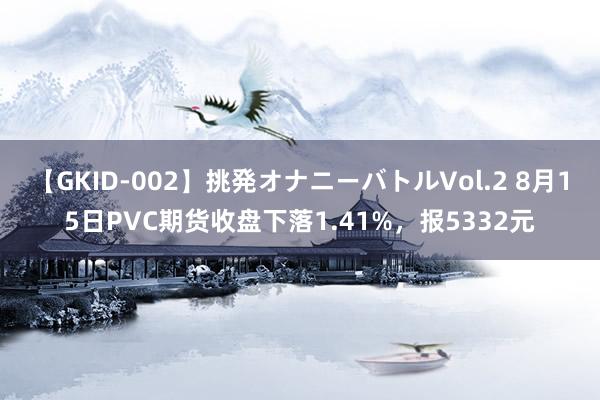 【GKID-002】挑発オナニーバトルVol.2 8月15日PVC期货收盘下落1.41%，报5332元