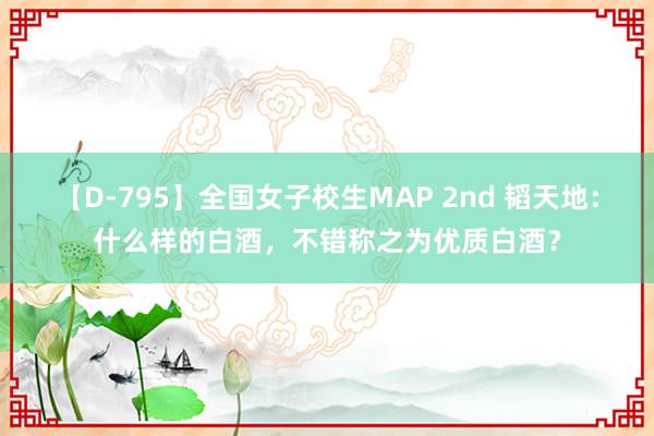 【D-795】全国女子校生MAP 2nd 韬天地：什么样的白酒，不错称之为优质白酒？