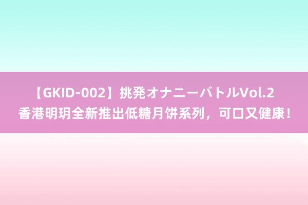 【GKID-002】挑発オナニーバトルVol.2 香港明玥全新推出低糖月饼系列，可口又健康！