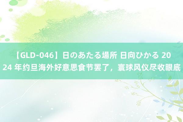 【GLD-046】日のあたる場所 日向ひかる 2024 年约旦海外好意思食节罢了，寰球风仪尽收眼底