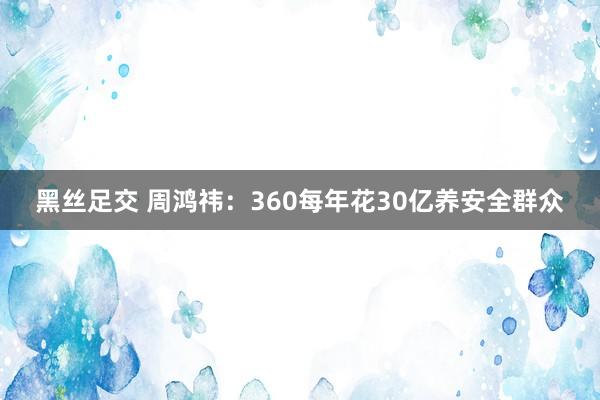 黑丝足交 周鸿祎：360每年花30亿养安全群众