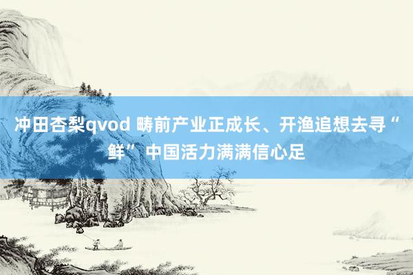 冲田杏梨qvod 畴前产业正成长、开渔追想去寻“鲜” 中国活力满满信心足