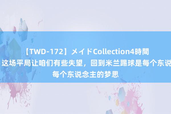 【TWD-172】メイドCollection4時間 贝拉诺瓦：这场平局让咱们有些失望，回到米兰踢球是每个东说念主的梦思