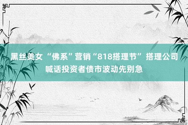 黑丝美女 “佛系”营销“818搭理节” 搭理公司喊话投资者债市波动先别急