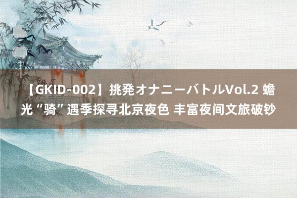 【GKID-002】挑発オナニーバトルVol.2 蟾光“骑”遇季探寻北京夜色 丰富夜间文旅破钞