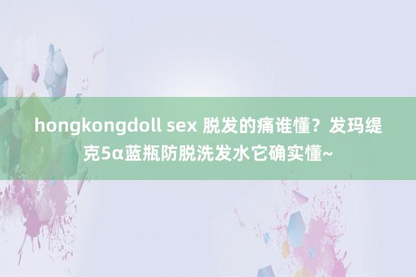 hongkongdoll sex 脱发的痛谁懂？发玛缇克5α蓝瓶防脱洗发水它确实懂~