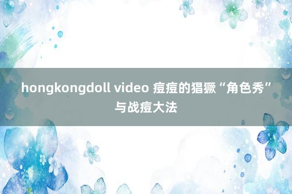 hongkongdoll video 痘痘的猖獗“角色秀”与战痘大法