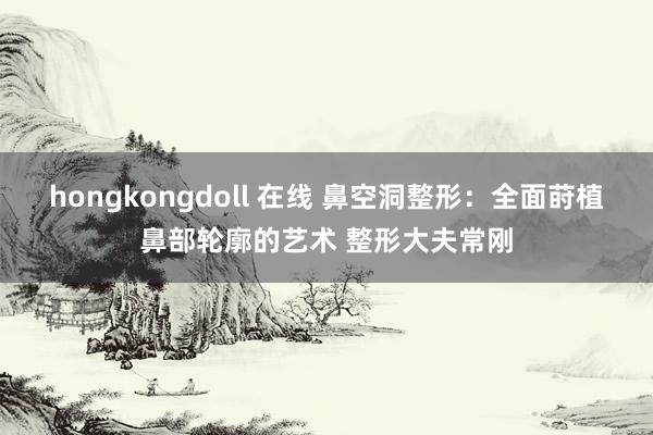 hongkongdoll 在线 鼻空洞整形：全面莳植鼻部轮廓的艺术 整形大夫常刚