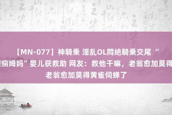 【MN-077】神騎乗 淫乱OL悶絶騎乗交尾 “70岁爸爸癫痫姆妈”婴儿获救助 网友：救他干嘛，老翁愈加莫得黄雀伺蝉了