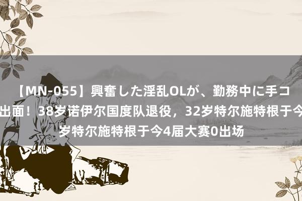 【MN-055】興奮した淫乱OLが、勤務中に手コキ！！？？ 熬出面！38岁诺伊尔国度队退役，32岁特尔施特根于今4届大赛0出场