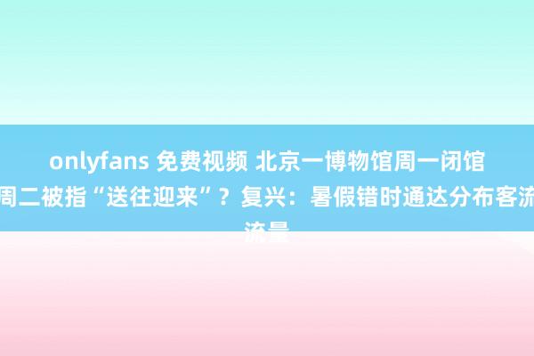 onlyfans 免费视频 北京一博物馆周一闭馆改周二被指“送往迎来”？复兴：暑假错时通达分布客流量